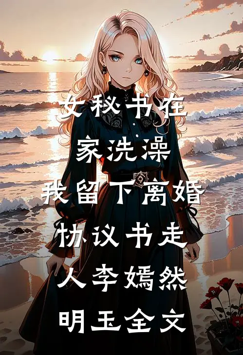 女秘书在家洗澡，我留下离婚协议书走人李嫣然明玉全文