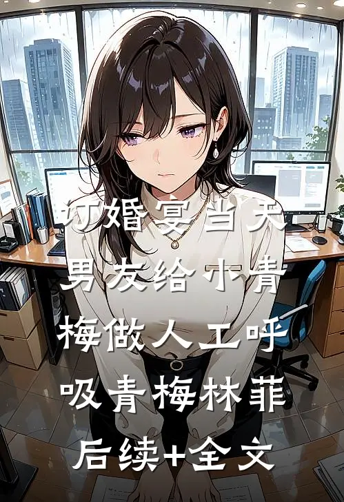 订婚宴当天，男友给小青梅做人工呼吸青梅林菲后续+全文
