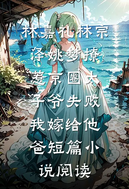林嘉礼林宗泽姚梦_(撩惹京圈太子爷失败,我嫁给他爸)短篇小说阅读