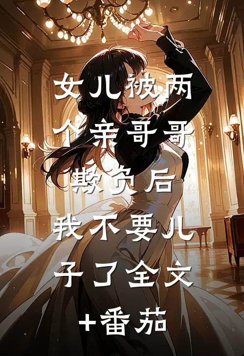 女儿被两个亲哥哥欺负后，我不要儿子了全文+番茄