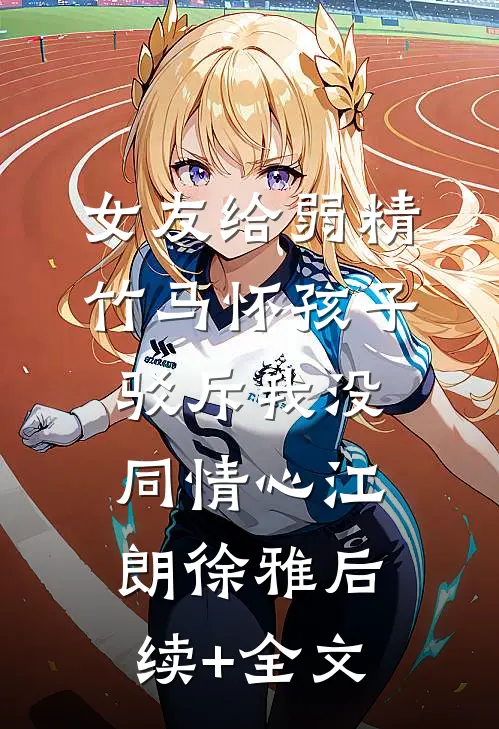 女友给弱精竹马怀孩子，驳斥我没同情心江朗徐雅后续+全文