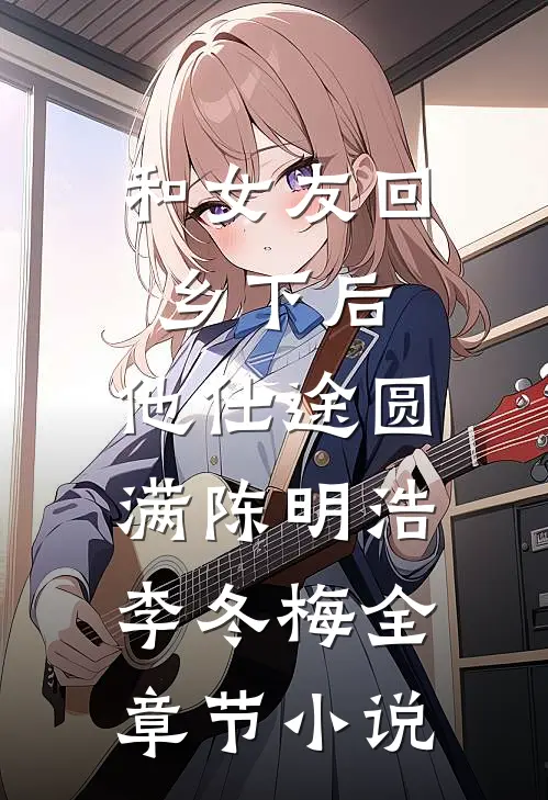 和女友回乡下后，他仕途圆满陈明浩李冬梅全章节小说