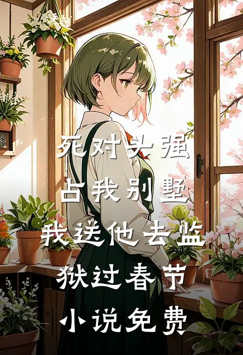 死对头强占我别墅，我送他去监狱过春节小说免费