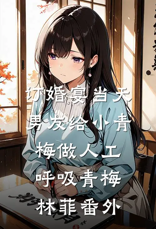 订婚宴当天，男友给小青梅做人工呼吸青梅林菲 番外