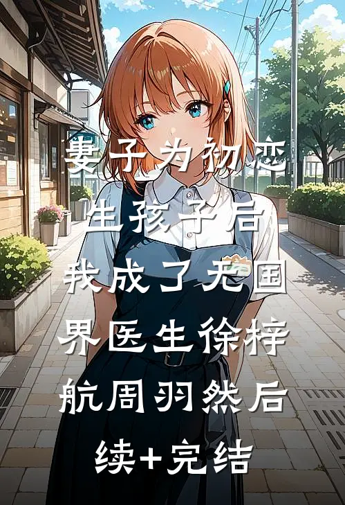 妻子为初恋生孩子后，我成了无国界医生徐梓航周羽然后续+完结