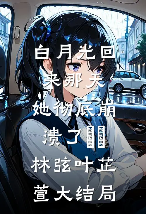 白月光回来那天，她彻底崩溃了​​林弦叶芷萱大结局