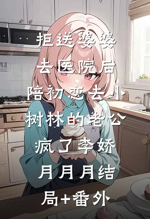 拒送婆婆去医院后，陪初恋去小树林的老公疯了李娇月月月结局+番外