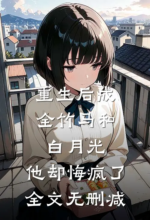 重生后成全竹马和白月光，他却悔疯了全文无删减