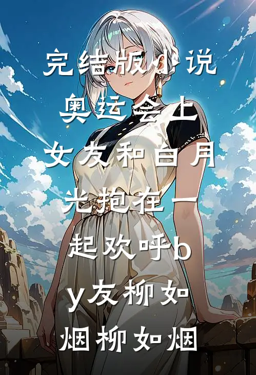 完结版小说奥运会上，女友和白月光抱在一起欢呼by友柳如烟柳如烟