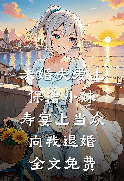 未婚夫爱上保洁小妹，寿宴上当众向我退婚全文免费