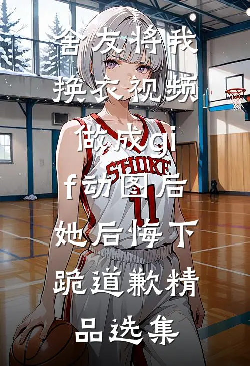舍友将我换衣视频做成gif动图后，她后悔下跪道歉精品选集