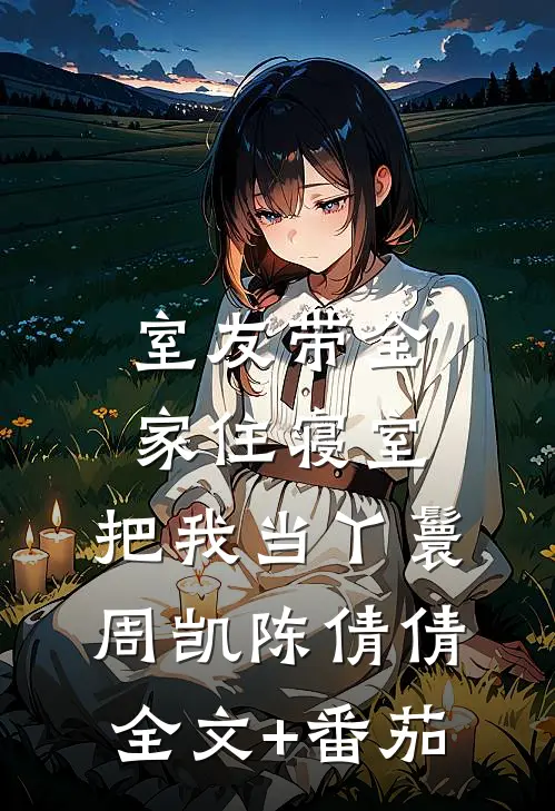 室友带全家住寝室，把我当丫鬟周凯陈倩倩全文+番茄