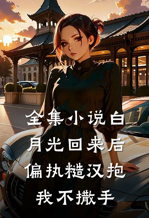 全集小说白月光回来后，偏执糙汉抱我不撒手