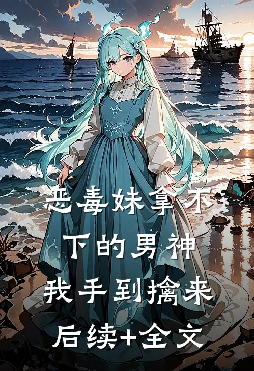 恶毒妹拿不下的男神，我手到擒来后续+全文