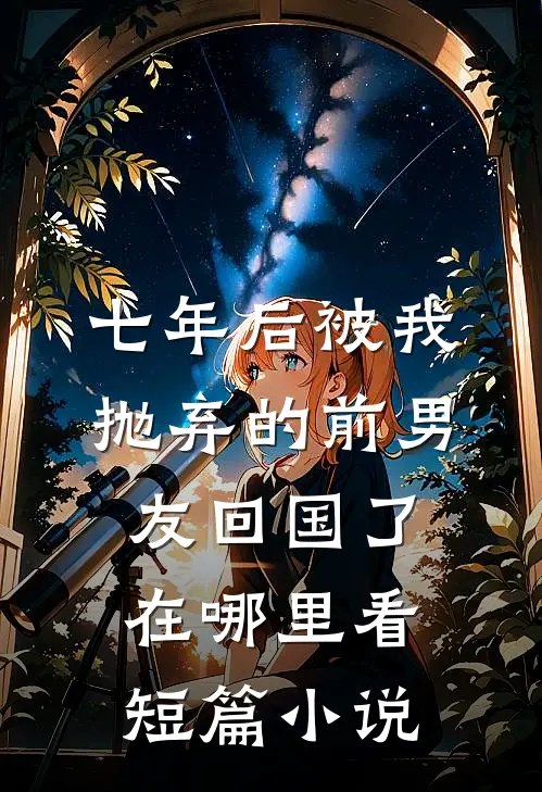 七年后被我抛弃的前男友回国了在哪里看短篇小说