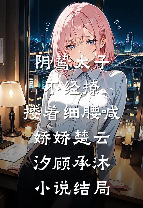 阴鸷太子不经撩，搂着细腰喊娇娇楚云汐顾承沐小说结局