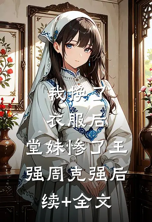 我换了衣服后，堂妹惨了王强周克强后续+全文