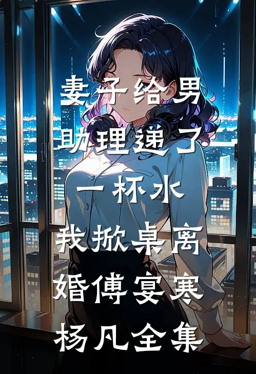 妻子给男助理递了一杯水，我掀桌离婚傅宴寒杨凡全集