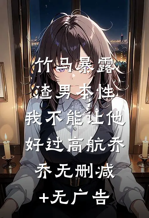 竹马暴露渣男本性，我不能让他好过高航乔乔无删减+无广告