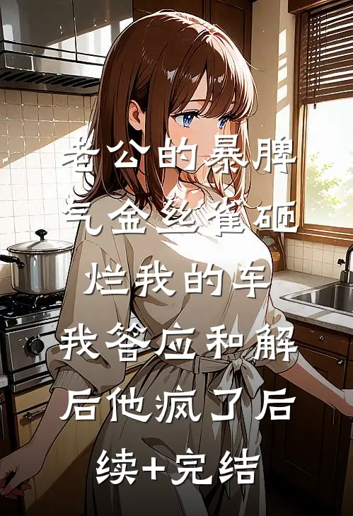 老公的暴脾气金丝雀砸烂我的车，我答应和解后他疯了后续+完结