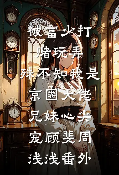被富少打赌玩弄，殊不知我是京圈大佬兄妹心尖宠顾斐周浅浅番外
