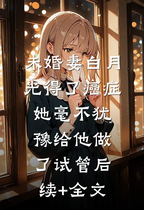 未婚妻白月光得了癌症，她毫不犹豫给他做了试管后续+全文