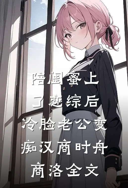 陪闺蜜上了恋综后，冷脸老公变痴汉商时舟商洛全文