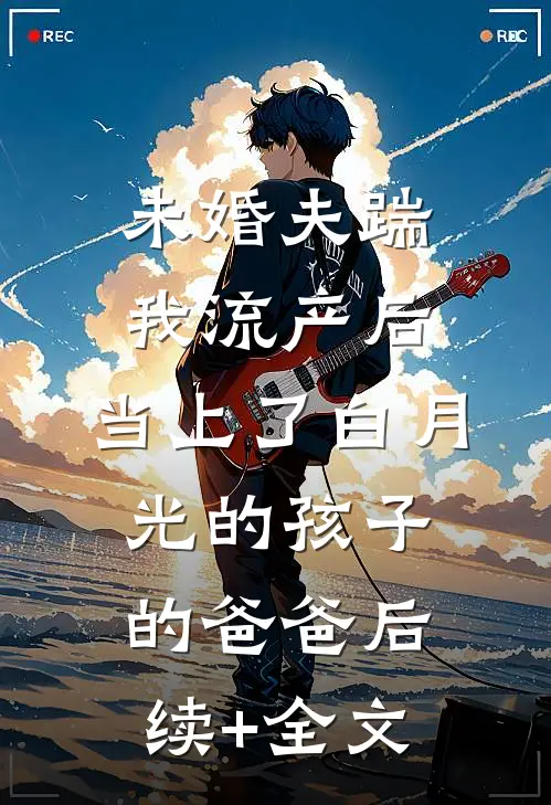 未婚夫踹我流产后，当上了白月光的孩子的爸爸后续+全文