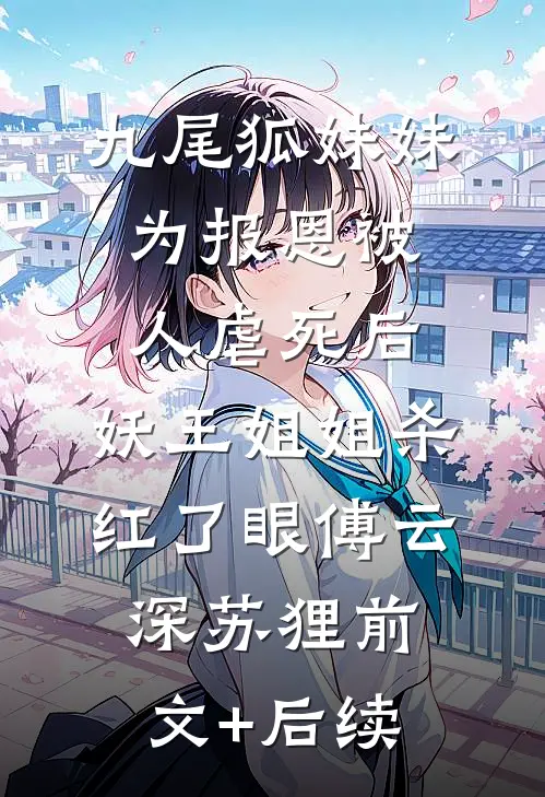 九尾狐妹妹为报恩被人虐死后，妖王姐姐杀红了眼傅云深苏狸前文+后续