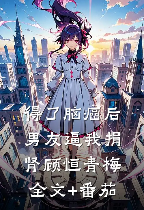 得了脑癌后，男友逼我捐肾顾恒青梅全文+番茄