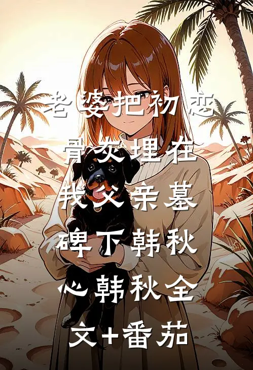 老婆把初恋骨灰埋在我父亲墓碑下韩秋心韩秋全文+番茄