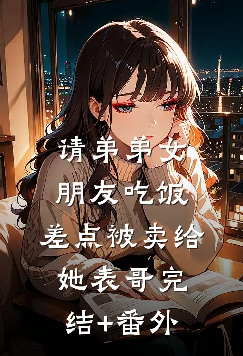请弟弟女朋友吃饭，差点被卖给她表哥完结+番外