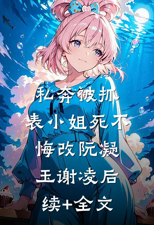 私奔被抓，表小姐死不悔改阮凝玉谢凌后续+全文