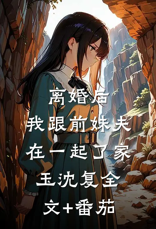 离婚后，我跟前妹夫在一起了家玉沈复全文+番茄