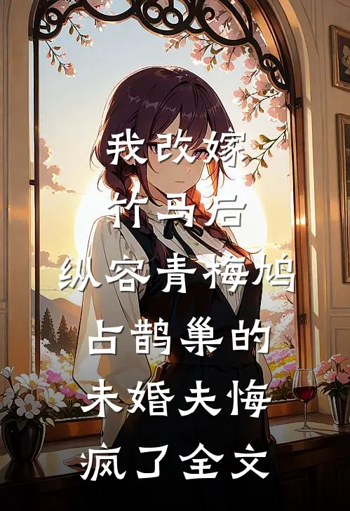我改嫁竹马后，纵容青梅鸠占鹊巢的未婚夫悔疯了全文