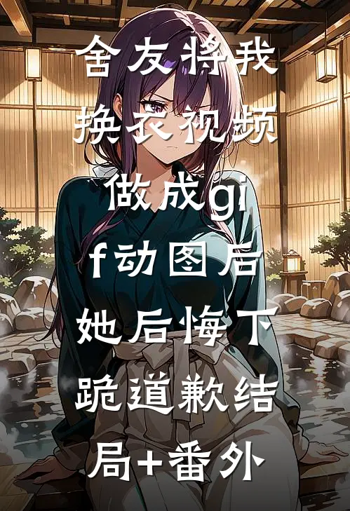 舍友将我换衣视频做成gif动图后，她后悔下跪道歉结局+番外