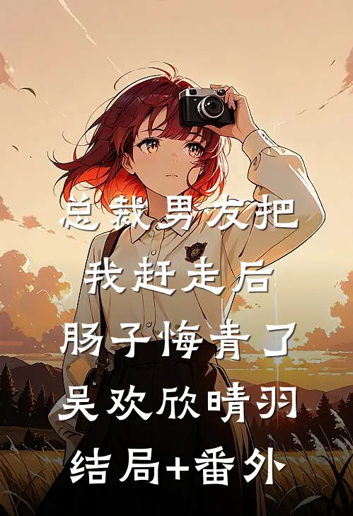 总裁男友把我赶走后，肠子悔青了吴欢欣晴羽结局+番外