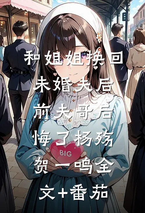 和姐姐换回未婚夫后，前夫哥后悔了杨殇贺一鸣全文+番茄