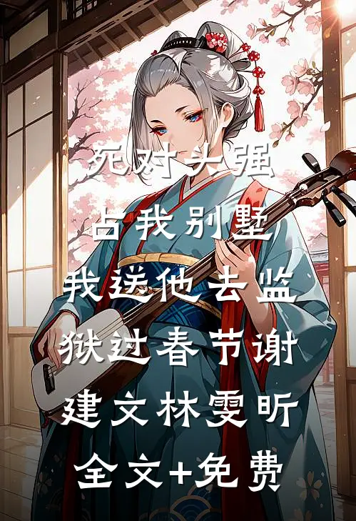 死对头强占我别墅，我送他去监狱过春节谢建文林雯昕全文+免费