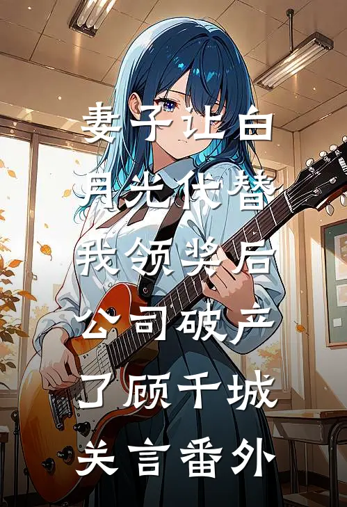 妻子让白月光代替我领奖后，公司破产了顾千城关言 番外
