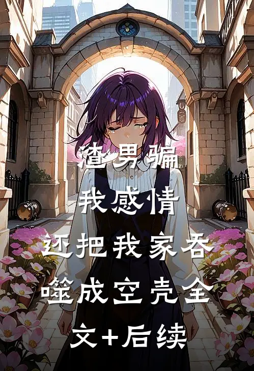渣男骗我感情，还把我家吞噬成空壳全文+后续