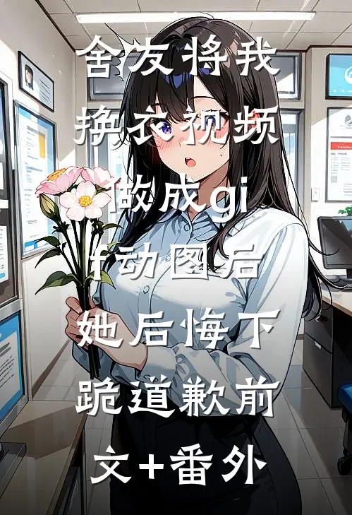 舍友将我换衣视频做成gif动图后，她后悔下跪道歉前文+番外