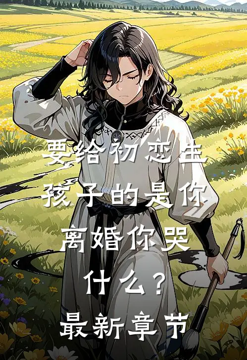 要给初恋生孩子的是你，离婚你哭什么？最新章节