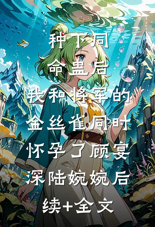 种下同命蛊后，我和将军的金丝雀同时怀孕了顾宴深陆婉婉后续+全文