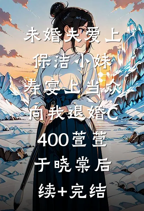 未婚夫爱上保洁小妹，寿宴上当众向我退婚C400萱萱于晓棠后续+完结