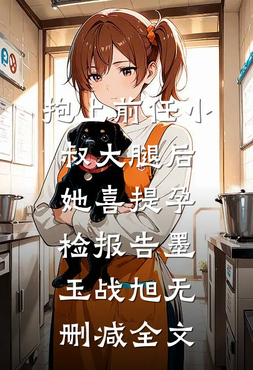 抱上前任小叔大腿后，她喜提孕检报告墨玉战旭无删减全文