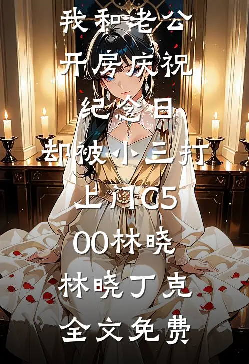 我和老公开房庆祝纪念日，却被小三打上门C500林晓林晓丁克全文免费