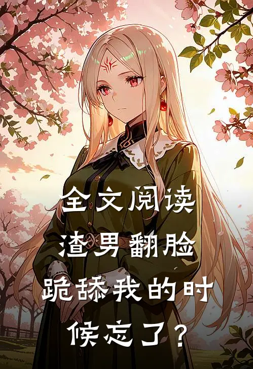 全文阅读渣男翻脸，跪舔我的时候忘了？