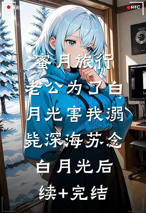 蜜月旅行，老公为了白月光害我溺毙深海苏念白月光后续+完结