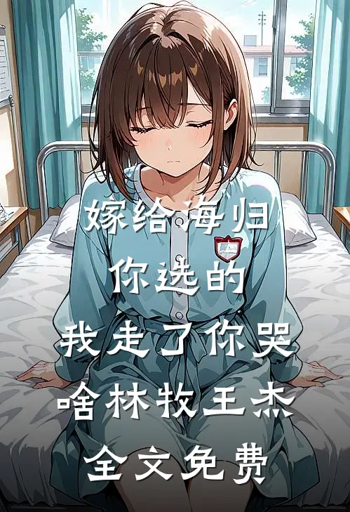嫁给海归你选的，我走了你哭啥林牧王杰全文免费
